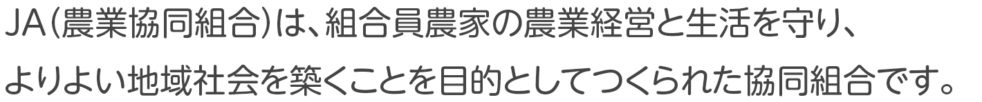 JA（農業協同組合）は、組合員農家の農業経営と生活を守り、よりよい地域社会を築くことを目的としてつくられた協同組合です。