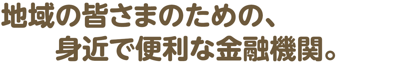 地域の皆さまのための、身近で便利な金融機関。