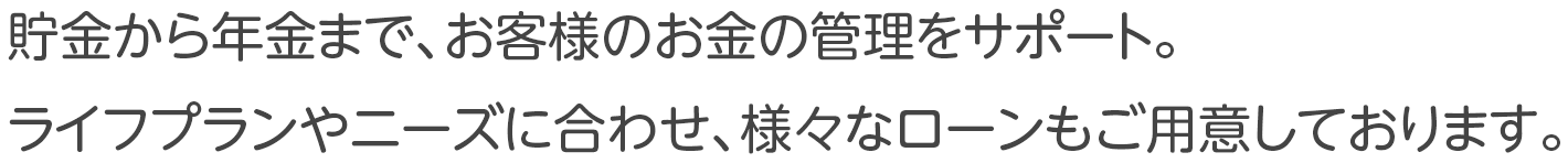 貯金から年金まで、お客様のお金の管理をサポート。ライフプランやニーズに合わせた、様々なローンもご用意しております。