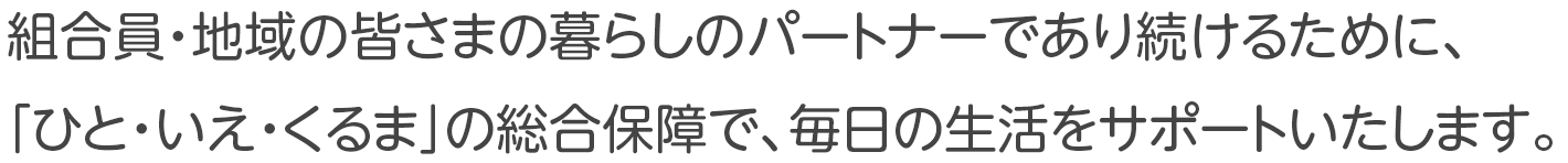 組合員・地域の皆さまの暮らしのパートナーであり続けるために、「ひと・いえ・くるま」の総合保障で、毎日の生活を大きくサポートいたします。