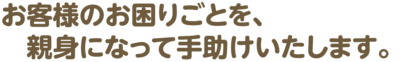 お客様のお困りごとを、親身になって手助けいたします。