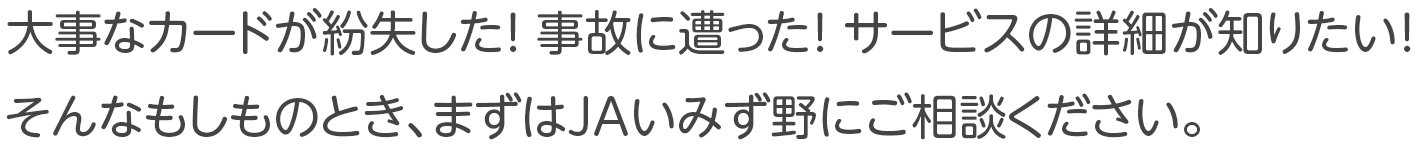 大事なカードが紛失した！ 事故に遭った！ サービスの詳細が知りたい！ そんなもしものとき、まずはJAいみず野にご相談ください。