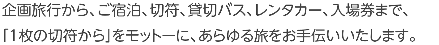 企画旅行から、ご宿泊、切符、貸切バス、レンタカー、入場券まで、「1枚の切符から」をモットーに、あらゆる旅をお手伝いいたします。